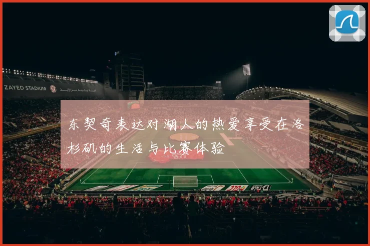 东契奇表达对湖人的热爱享受在洛杉矶的生活与比赛体验