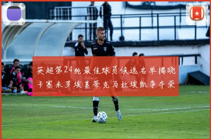 英超第24轮最佳球员候选名单揭晓卡塞米罗埃基蒂克马杜埃凯争夺荣誉