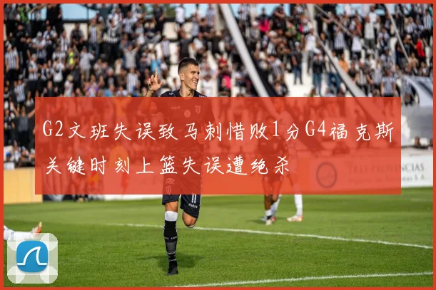 G2文班失误致马刺惜败1分G4福克斯关键时刻上篮失误遭绝杀