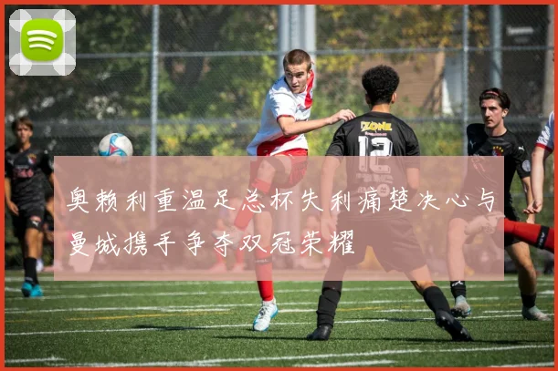 奥赖利重温足总杯失利痛楚决心与曼城携手争夺双冠荣耀