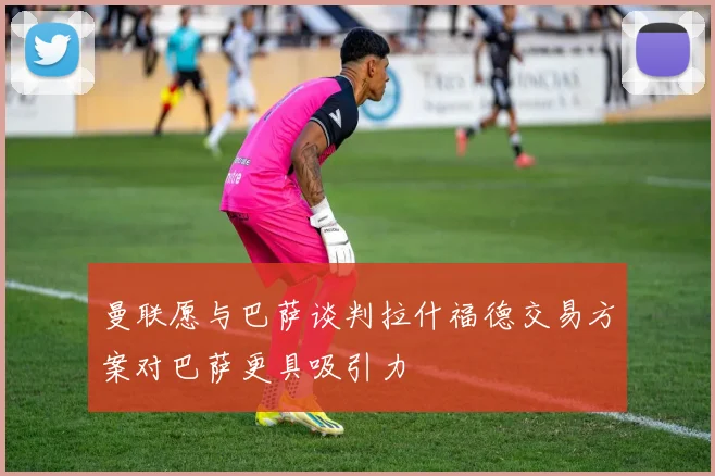 曼联愿与巴萨谈判拉什福德交易方案对巴萨更具吸引力