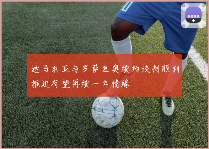 迪马利亚与罗萨里奥续约谈判顺利推进有望再续一年情缘