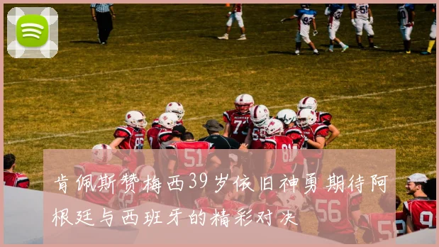 肯佩斯赞梅西39岁依旧神勇期待阿根廷与西班牙的精彩对决