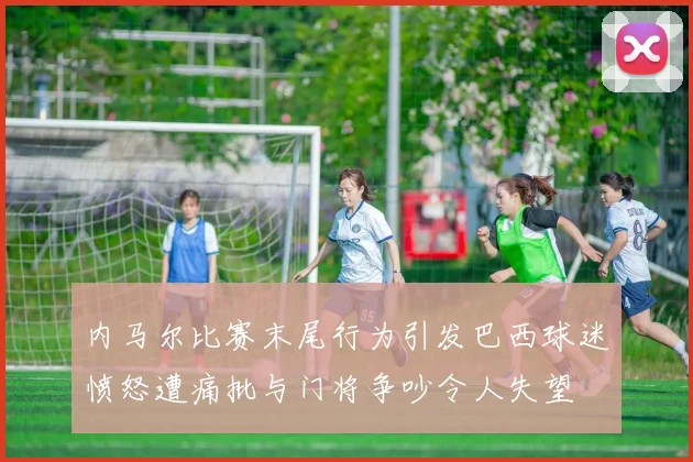 内马尔比赛末尾行为引发巴西球迷愤怒遭痛批与门将争吵令人失望