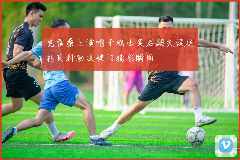 克雷桑上演帽子戏法吴启鹏失误送礼瓦科助攻破门精彩瞬间