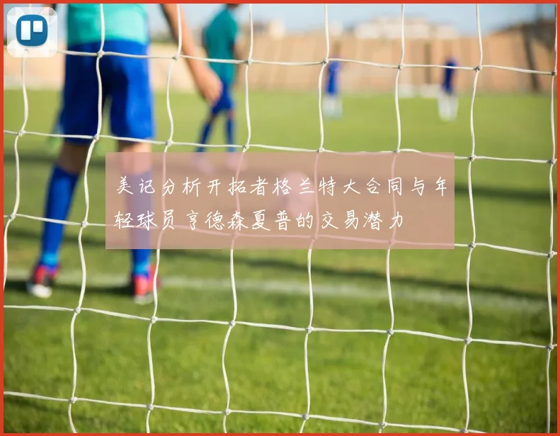 美记分析开拓者格兰特大合同与年轻球员亨德森夏普的交易潜力