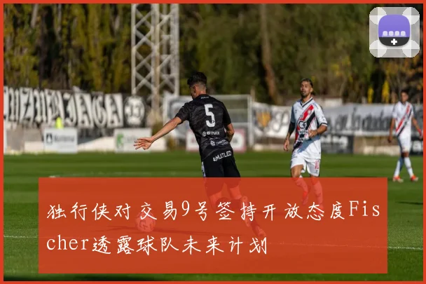 独行侠对交易9号签持开放态度Fischer透露球队未来计划