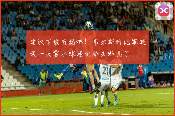 建议下载直播吧！韦尔斯对比赛延误一头雾水球迷们都去哪儿了