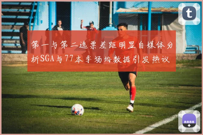 第一与第二选票差距明显自媒体分析SGA与77本季场均数据引发热议
