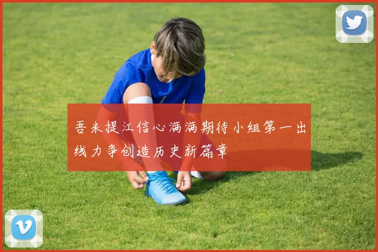 吾米提江信心满满期待小组第一出线力争创造历史新篇章