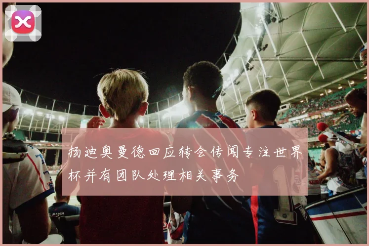 扬迪奥曼德回应转会传闻专注世界杯并有团队处理相关事务