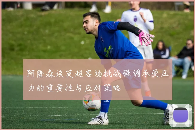 阿隆森谈英超客场挑战强调承受压力的重要性与应对策略