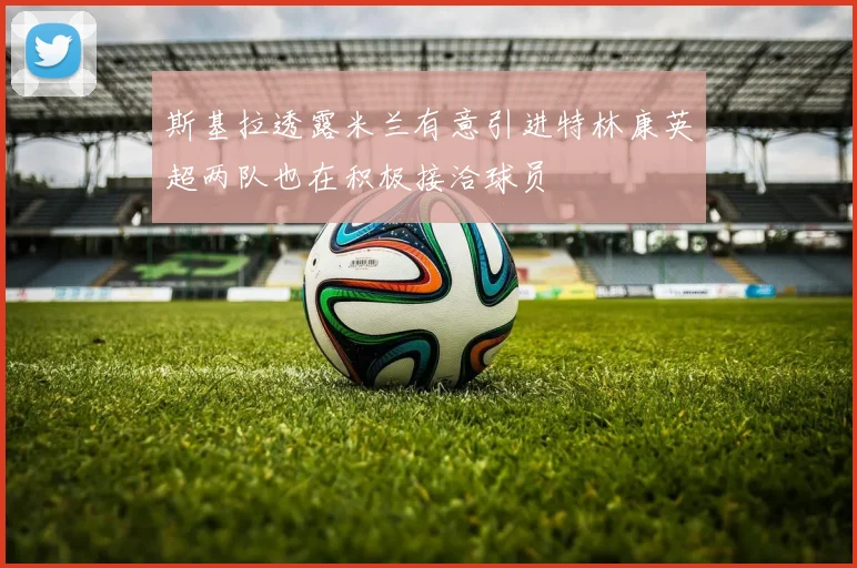 斯基拉透露米兰有意引进特林康英超两队也在积极接洽球员