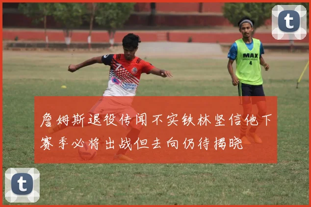詹姆斯退役传闻不实铁林坚信他下赛季必将出战但去向仍待揭晓