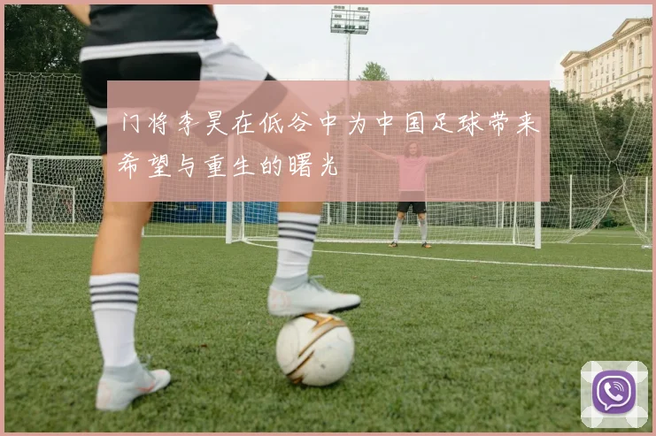 门将李昊在低谷中为中国足球带来希望与重生的曙光