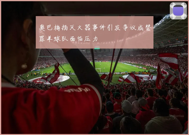 奥巴梅扬灭火器事件引发争议成替罪羊球队面临压力
